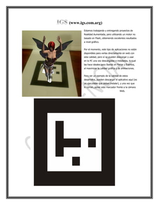 (www.igs.com.arg)
       Estamos trabajando y entregando proyectos de
       Realidad Aumentada, pero utilizando un motor no
       basado en Flash, obteniendo excelentes resultados
       a nivel gráfico.


       Por el momento, este tipo de aplicaciones no están
       disponibles para verlas directamente en web con
       esta calidad, pero sí se pueden descargar y usar
       en la PC una vez descargadas e instaladas, lo cual
       las hace ideales para Stands en Ferias y Eventos,
       al maximizar la calidad gráfica y de animaciones.


       Para ver un ejemplo de la calidad de estos
       desarrollos, pueden descargar el aplicativo aquí (es
       un ejecutable que deben instalar), y una vez que
       lo corran, poner este marcador frente a la cámara
                                          Web.
 