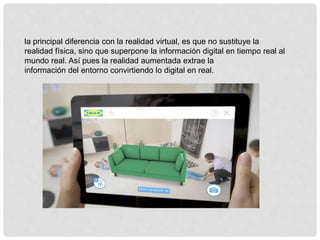 la principal diferencia con la realidad virtual, es que no sustituye la
realidad física, sino que superpone la información digital en tiempo real al
mundo real. Así pues la realidad aumentada extrae la
información del entorno convirtiendo lo digital en real.
 