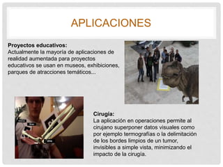 APLICACIONES
Proyectos educativos:
Actualmente la mayoría de aplicaciones de
realidad aumentada para proyectos
educativos se usan en museos, exhibiciones,
parques de atracciones temáticos...
Cirugía:
La aplicación en operaciones permite al
cirujano superponer datos visuales como
por ejemplo termografías o la delimitación
de los bordes limpios de un tumor,
invisibles a simple vista, minimizando el
impacto de la cirugía.
 