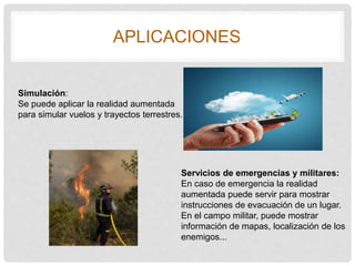 APLICACIONES
Simulación:
Se puede aplicar la realidad aumentada
para simular vuelos y trayectos terrestres.
Servicios de emergencias y militares:
En caso de emergencia la realidad
aumentada puede servir para mostrar
instrucciones de evacuación de un lugar.
En el campo militar, puede mostrar
información de mapas, localización de los
enemigos...
 