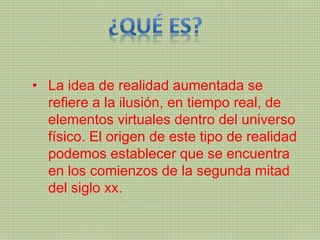 • La idea de realidad aumentada se
refiere a la ilusión, en tiempo real, de
elementos virtuales dentro del universo
físico. El origen de este tipo de realidad
podemos establecer que se encuentra
en los comienzos de la segunda mitad
del siglo xx.
