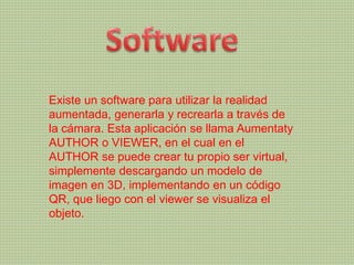 Existe un software para utilizar la realidad
aumentada, generarla y recrearla a través de
la cámara. Esta aplicación se llama Aumentaty
AUTHOR o VIEWER, en el cual en el
AUTHOR se puede crear tu propio ser virtual,
simplemente descargando un modelo de
imagen en 3D, implementando en un código
QR, que liego con el viewer se visualiza el
objeto.