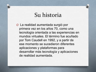 Su historia
O La realidad aumentada surgió por
primera vez en los años 70, como una
tecnología orientada a las experiencias en
mundos virtuales. El término fue acuñado
por Tom Caudell en 1992, y a partir de
ese momento se sucedieron diferentes
aplicaciones y plataformas para
desarrollar más tecnología y aplicaciones
de realidad aumentada.
 