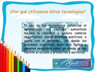 ¿Por qué utilizamos éstas tecnologías?
El uso de las tecnologías potencian el
aprendizaje. La realidad aumentada
mejora la realidad y genera cambios
importantes donde podamos sentirnos a
gusto con el entorno, en donde los
procesos cognitivos sean más ágiles y
generen verdadero valor, en donde se nos
facilite el acceso a productos y servicios.
 