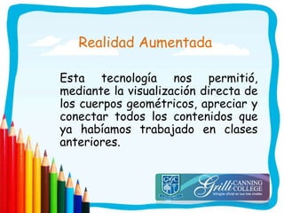 Realidad Aumentada
Esta tecnología nos permitió,
mediante la visualización directa de
los cuerpos geométricos, apreciar y
conectar todos los contenidos que
ya habíamos trabajado en clases
anteriores.
 