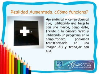 Realidad Aumentada, ¿Cómo funciona?
Aprendimos y comprobamos
que, utilizando una tarjeta
con una marca, como ésta,
frente a la cámara Web y
utilizando un programa en la
computadora, podíamos
transformarla en una
imagen 3D y trabajar con
ella.
 