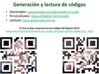 Generación y lectura de códigos
• Generador: www.qrcode.es/es/generador-qr-code
• Personalizados: www.unitaglive.com/qrcode
• Lectura: www.quickmark.com.tw

            El cine se deja conquistar por los códigos QR (Agosto 2011)
www.enter.co/entretenimiento/el-cine-se-deja-conquistar-por-los-codigos-qr/?s_cid=1
 