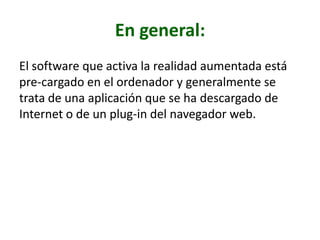 En general:
El software que activa la realidad aumentada está
pre-cargado en el ordenador y generalmente se
trata de una aplicación que se ha descargado de
Internet o de un plug-in del navegador web.
 