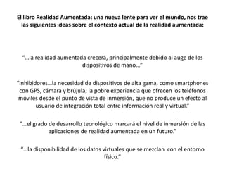 El libro Realidad Aumentada: una nueva lente para ver el mundo, nos trae
  las siguientes ideas sobre el contexto actual de la realidad aumentada:




  “…la realidad aumentada crecerá, principalmente debido al auge de los
                        dispositivos de mano…”

“inhibidores…la necesidad de dispositivos de alta gama, como smartphones
 con GPS, cámara y brújula; la pobre experiencia que ofrecen los teléfonos
 móviles desde el punto de vista de inmersión, que no produce un efecto al
        usuario de integración total entre información real y virtual.”

 “…el grado de desarrollo tecnológico marcará el nivel de inmersión de las
            aplicaciones de realidad aumentada en un futuro.”

 “…la disponibilidad de los datos virtuales que se mezclan con el entorno
                                   físico.”
 