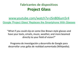 Fabricantes de dispositivos
                     Project Glass
    www.youtube.com/watch?v=JSnB06um5r4
Google 'Project Glass' Replaces the Smartphone With Glasses


   “What if you could slip on some Doc Brown-style glasses and
    have your texts, emails, music, weather, and more beamed
                 directly to your field of vision?”

      Programa de investigación y desarrollo de Google para
    desarrollar unas gafas de realidad aumentada (Wikipedia).
 