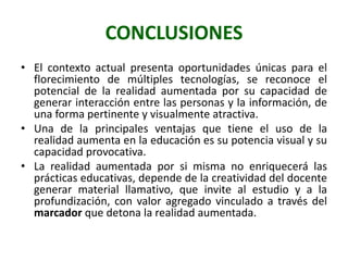 CONCLUSIONES
• El contexto actual presenta oportunidades únicas para el
  florecimiento de múltiples tecnologías, se reconoce el
  potencial de la realidad aumentada por su capacidad de
  generar interacción entre las personas y la información, de
  una forma pertinente y visualmente atractiva.
• Una de la principales ventajas que tiene el uso de la
  realidad aumenta en la educación es su potencia visual y su
  capacidad provocativa.
• La realidad aumentada por si misma no enriquecerá las
  prácticas educativas, depende de la creatividad del docente
  generar material llamativo, que invite al estudio y a la
  profundización, con valor agregado vinculado a través del
  marcador que detona la realidad aumentada.
 