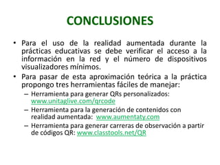 CONCLUSIONES
• Para el uso de la realidad aumentada durante la
  prácticas educativas se debe verificar el acceso a la
  información en la red y el número de dispositivos
  visualizadores mínimos.
• Para pasar de esta aproximación teórica a la práctica
  propongo tres herramientas fáciles de manejar:
   – Herramienta para generar QRs personalizados:
     www.unitaglive.com/qrcode
   – Herramienta para la generación de contenidos con
     realidad aumentada: www.aumentaty.com
   – Herramienta para generar carreras de observación a partir
     de códigos QR: www.classtools.net/QR
 