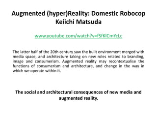 Augmented (hyper)Reality: Domestic Robocop
             Keiichi Matsuda
            www.youtube.com/watch?v=fSfKlCmYcLc


The latter half of the 20th century saw the built environment merged with
media space, and architecture taking on new roles related to
branding, image and consumerism. Augmented reality may
recontextualise the functions of consumerism and architecture, and
change in the way in which we operate within it.



 The social and architectural consequences of new media and
                      augmented reality.
 