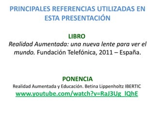 PRINCIPALES REFERENCIAS UTILIZADAS EN
         ESTA PRESENTACIÓN

                   LIBRO
Realidad Aumentada: una nueva lente para ver el
  mundo. Fundación Telefónica, 2011 – España.


                       PONENCIA
 Realidad Aumentada y Educación. Betina Lippenholtz IBERTIC
  www.youtube.com/watch?v=RaJ3Ug_lQhE
 