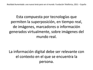 Realidad Aumentada: una nueva lente para ver el mundo. Fundación Telefónica, 2011 – España




       Esta compuesta por tecnologías que
      permiten la superposición, en tiempo
  real, de imágenes, marcadores o información
  generados virtualmente, sobre imágenes del
                   mundo real.


  La información digital debe ser relevante con
       el contexto en el que se encuentra la
                     persona.
 