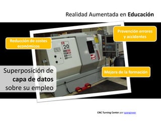 Realidad Aumentada en Educación

                                                    Prevención errores
                                                       y accidentes
  Reducción de costes
     económicos




Superposición de                        Mejora de la formación
   capa de datos
 sobre su empleo


                                   CNC Turning Center por spangineer
 