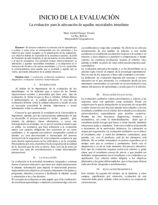 INICIO DE LA EVALUACIÓN
La evaluación para la adecuación de aquellas necesidades inmediatas
Mary Anabel Choque Alvarez
La Paz, Bolivia
Maryanabel112@gmail.com
Resumen—El proceso evaluativo se concreta con los aprendizajes
a evaluar y como estos se corresponden con los contenidos y los
objetivos que vienen recogidos en la planificación de las asignaturas.
Los objetivos habrán de responder en la enseñanza superior, al perfil
de formación decada titulación, al tipo demateria, al curso dónde sitúa
y al tipo de estudiantes. Eso permitirá evaluar (meta-evaluación) su
adecuación a aquellas necesidades inmediatas y su adaptación en el
transcurso de los años a las nuevas necesidades, y a la vez, comprobar
la correspondencia entre aquello que se pretende y aquello que se
valora, aportando indicadores de la calidad educativa.
Palabras clave — evaluación; evaluación cualitativa; evaluación
diagnóstico; evaluación sumativa; metaevaluación.
I. INTRODUCCIÓN
Al hablar de la importancia de la evaluación de los
aprendizajes, se ha indicado que a causa de las fuertes
repercusiones sociales y personales que tiene este tipo de
evaluación, la forma en que se lleve a término influirá directa
o indirectamente en la calidad educativa. Si este tipo de
evaluación informa sobre la calidad educativa e incide en esta,
es necesario concederle la máxima importancia y reunir
información sobre su adecuación.
Conocer lo que aprende el estudiante en la Universidad es
importante, además, por las circunstancias ambientales en que
se desarrolla el proceso instructivo (aulas grandes, gran
número de alumnos, clases alternativas, a veces con
interrupciones en el tiempo, etc.)y porel sistema evaluativo que
se utiliza. La normativa que hace referencia a la evaluación
marca con carácter obligatorio dos ocasiones en un curso
académico, y la segunda con carácter recuperador, cuando el
alumno ya está desconectado o distanciado del proceso
instructivo de la asignatura.Es esta evaluación sumativa la que
tiene fuertes repercusiones en los individuos y en la sociedad.
Precisamente por esto,el profesorha de asegurarse de la calidad
de la decisión que de ésta se derive. Para esto ha de tener en
cuenta una serie de consideraciones y tomar determinadas
precauciones.
II. LA EVALUACIÓN
La evaluación es la actividad sistemática, integrada y continua
dentro el proceso educativo, que tiene por objeto proporcionar
la máxima información para mejorar el mencionado proceso;
reajustándose los objetivos,revisando críticamente los planes y
programas, métodos y recursos y facilitando la máxima ayuda
y orientación a los y las dicentes.
El concepto de evaluación es más amplio que el de verificación
de enseñanza-aprendizajes o medición (contrastaralgo con otro
ya establecido) y/o algo más complejo. En efecto no es solo una
interpretación de una medida en relación a una norma
estadística ya establecida (evaluación respecto a la norma) o en
relación a unos objetivos o patrones o competencias o demás
criterios de conducta (evaluación respeto al criterio) sino,
además es emitir un juicio de valor sobre una descripción cuali-
cuantiitativa.
La evaluación educativa ha nacido y se ha desarrollado en el
anterior siglo. Creció al amparo de la psicología experimental.
Hoy es uno de los aspectos o fases más sometidos a revisión.
La definición de evaluación depende del contexto y entorno
educativo en el que interactúa. La evaluación desde un acto
meramente sancionador,se convierte en un acto deductivo,una
mejora del proceso de aprendizaje y ayuda para él o la dicente.
III. EVALUACIÓN CUALITATIVA
La evaluación cualitativa valora conocimientos y valores, y las
relaciona tanto con aptitudes como actitudes. Puede ser
subjetiva por lo que la triangulación es necesaria, de serposible
se debe contarcon otro docente además del evaluador o de otro
estudiante y también con el criterio del evaluado (coevaluación,
autoevaluación), especialmente para pruebas sumativas.
Permite las tres funciones: diagnóstica, formativa y
acumulativa, así como la individualización dado que el
estudiante puede escoger qué hacer y cómo hacerlo mediante
situaciones reales o simuladas. Todo esto conlleva al desarrollo
o incremento de la motivación intrínseca. La valoración se
asigna por negociación. La evaluación cualitativa no se reduce
al estudiante, sino a todos los elementos curriculares, pues
permite ver, con el producto, cuál de los elementos está
fallando. No se realiza únicamente en puntos específicos en el
tiempo sino que es continua y permanente. Inicia con el
diagnóstico y se da en todo momento del proceso educativo.
Este tipo de evaluación requiere contar con criterios y guías
claras que el estudiante conoce de previo y que pueden ser
definidos conjuntamente con el estudiante,o ser sometidos a su
aprobación. Los criterios deben dirigirse a los objetivos
planteados y las guías deben explicitar que se hace para obtener
cada una de las categorías o ponderaciones.
IV. EVALUACIÓN DIAGNÓSTICA
Este término ha pasado del término de la medicina a otros
campos, significando por extensión, evaluación de una
situación dada, juicio emitido sobre un hecho y su conjunto de
circunstancias.
 