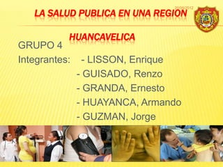 20/09/2012
   LA SALUD PUBLICA EN UNA REGION

           HUANCAVELICA
GRUPO 4
Integrantes:     - LISSON, Enrique
               - GUISADO, Renzo
               - GRANDA, Ernesto
               - HUAYANCA, Armando
               - GUZMAN, Jorge



                                             1
 