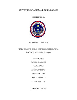 UNIVERSIDAD NACIONAL DE CHIMBORAZO
PSICOPEDAGOGÍA
DESARROLLO CURRICULAR
TEMA: REALIDAD DE LAS INSTITUCIONES EDUCATIVAS
DOCENTE: MSC.PATRICIO TOBAR
INTEGRANTES:
CATHERINE ADRIANO
SAMIA CAJAS
VANESSA CALDERÓN
VANESSA MARIÑO
MARCELA PADILLA
NATALI RODRÍGUEZ
SEMESTRE: TERCERO
 