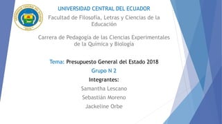 UNIVERSIDAD CENTRAL DEL ECUADOR
Facultad de Filosofía, Letras y Ciencias de la
Educación
Carrera de Pedagogía de las Ciencias Experimentales
de la Química y Biología
Tema: Presupuesto General del Estado 2018
Grupo N 2
Integrantes:
Samantha Lescano
Sebastián Moreno
Jackeline Orbe
 