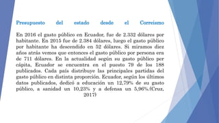 Presupuesto del estado desde el Correismo
En 2016 el gasto público en Ecuador, fue de 2.332 dólares por
habitante. En 2015 fue de 2.384 dólares, luego el gasto público
por habitante ha descendido en 52 dólares. Si miramos diez
años atrás vemos que entonces el gasto público por persona era
de 711 dólares. En la actualidad según su gasto público per
cápita, Ecuador se encuentra en el puesto 79 de los 188
publicados. Cada país distribuye las principales partidas del
gasto público en distinta proporción. Ecuador, según los últimos
datos publicados, dedicó a educación un 12,79% de su gasto
público, a sanidad un 10,23% y a defensa un 5,96%.(Cruz,
2017)
 