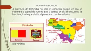 PROVINCIA DE PICHINCHA
La provincia de Pichincha no solo es conocida porque en ella se
encuentra la capital de nuestro país y porque en ella se encuentra la
línea imaginaria que divide al planeta en dos hemisferios.
Vela Verónica
 