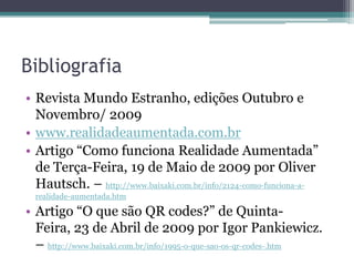 BibliografiaRevistaMundoEstranho, ediçõesOutubro e Novembro/ 2009www.realidadeaumentada.com.brArtigo “Como funcionaRealidadeAumentada” de Terça-Feira, 19 de Maio de 2009 por Oliver Hautsch. – http://www.baixaki.com.br/info/2124-como-funciona-a-realidade-aumentada.htmArtigo “O quesão QR codes?” de Quinta-Feira, 23 de Abril de 2009 por Igor Pankiewicz. – http://www.baixaki.com.br/info/1995-o-que-sao-os-qr-codes-.htm