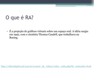 O que é RA?É a projeção de gráficosvirtuaissobre um espaço real. A idéiasurgiuem 1992, com o cientista Thomas Caudell, quetrabalhavana Boeing.http://olhardigital.uol.com.br/central_de_videos/video_wide.php?id_conteudo=8118