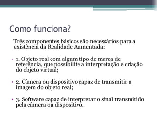 Como funciona?Três componentes básicos são necessários para a existência da Realidade Aumentada:1. Objeto real com algum tipo de marca de referência, que possibilite a interpretação e criação do objeto virtual;2. Câmera ou dispositivo capaz de transmitir a imagem do objeto real;3. Software capaz de interpretar o sinal transmitido pela câmera ou dispositivo.