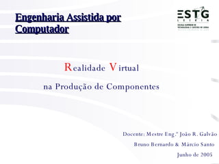 Bruno Bernardo & Márcio Santo   Engenharia Assistida por Computador Docente: Mestre Eng.º João R. Galvão   R ealidade   V irtual na Produção de Componentes Junho de 2005 