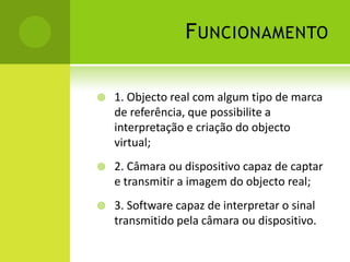 Funcionamento1. Objecto real com algum tipo de marca de referência, que possibilite a interpretação e criação do objecto virtual;2. Câmara ou dispositivo capaz de captar e transmitir a imagem do objecto real;3. Software capaz de interpretar o sinal transmitido pela câmara ou dispositivo.