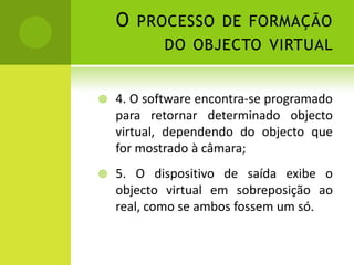 O processo de formação do objecto virtual 4. O software encontra-se programado para retornar determinado objecto virtual, dependendo do objecto que for mostrado à câmara;5. O dispositivo de saída exibe o objecto virtual em sobreposição ao real, como se ambos fossem um só. 