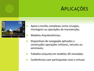 AplicaçõesApoio a tarefas complexas como cirurgias, montagens ou operações de manutenção;Modelos Arquitectónicos;Dispositivos de navegação aplicados a construções operações militares, veículos ou aeronaves; Trabalho conjunto em modelos 3D simuladosConferências com participantes reais e virtuais