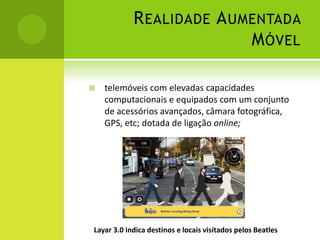Realidade Aumentada Móveltelemóveis com elevadas capacidades computacionais e equipados com um conjunto de acessórios avançados, câmara fotográfica, GPS, etc; dotada de ligação online;Layar 3.0 indica destinos e locais visitados pelos Beatles
