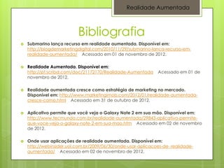 Realidade Aumentada



                           Bibliografia
   Submarino lança recurso em realidade aumentada. Disponível em:
    http://blogdemarketingdigital.com/2010/11/29/submarino-lanca-recurso-em-
    realidade-aumentada/ Acessado em 01 de novembro de 2012.

   Realidade Aumentada. Disponível em:
    http://pt.scribd.com/doc/21172170/Realidade-Aumentada      Acessado em 01 de
    novembro de 2012.

   Realidade aumentada cresce como estratégia de marketing no mercado.
    Disponível em: http://www.marketingimob.com/2012/01/realidade-aumentada-
    cresce-como.html Acessado em 31 de outubro de 2012.

   Aplicativo permite que você veja o Galaxy Note 2 em sua mão. Disponível em:
    http://www.tecmundo.com.br/realidade-aumentada/29843-aplicativo-permite-
    que-voce-veja-o-galaxy-note-2-em-sua-mao.htm Acessado em 02 de novembro
    de 2012.

   Onde usar aplicações de realidade aumentada. Disponível em:
    http://webinsider.uol.com.br/2009/06/30/onde-usar-aplicacoes-de- realidade-
    aumentada/ Acessado em 02 de novembro de 2012.
 