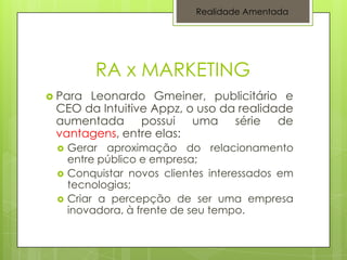 Realidade Amentada




          RA x MARKETING
 ParaLeonardo Gmeiner, publicitário e
 CEO da Intuitive Appz, o uso da realidade
 aumentada possui uma série de
 vantagens, entre elas:
    Gerar aproximação do relacionamento
     entre público e empresa;
    Conquistar novos clientes interessados em
     tecnologias;
    Criar a percepção de ser uma empresa
     inovadora, à frente de seu tempo.
 