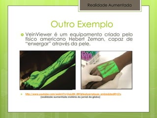 Realidade Aumentada




                      Outro Exemplo
   VeinViewer é um equipamento criado pelo
    físico americano Hebert Zeman, capaz de
    “enxergar” através da pele.




   http://www.youtube.com/watch?v=XqLzR4_0ttY&feature=player_embedded#t=51s
                (realidade aumentada matéria do jornal da globo)
 