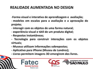 REALIDADE AUMENTADA NO DESIGN
-Forma visual e interativa de aprendizagem e avaliação;
- modelos em escalas para a avaliação e a aprovação do
projeto;
- interagir com os objetos de uma forma natural;
- experiência visual e tátil de um produto digital;
- Respostas instantâneas;
- Tecnologia para construir interações com os objetos
virtuais;
- Museus utilizam informações sobrepostas;
- Aplicativo para iPhone (Museu de Londres);
- Livros permitem imagens 3D emergirem dos livros.
 