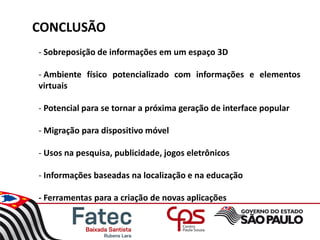 CONCLUSÃO
- Sobreposição de informações em um espaço 3D
- Ambiente físico potencializado com informações e elementos
virtuais
- Potencial para se tornar a próxima geração de interface popular
- Migração para dispositivo móvel
- Usos na pesquisa, publicidade, jogos eletrônicos
- Informações baseadas na localização e na educação
- Ferramentas para a criação de novas aplicações
 