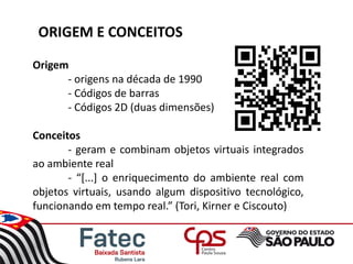 ORIGEM E CONCEITOS
Origem
- origens na década de 1990
- Códigos de barras
- Códigos 2D (duas dimensões)
Conceitos
- geram e combinam objetos virtuais integrados
ao ambiente real
- “[...] o enriquecimento do ambiente real com
objetos virtuais, usando algum dispositivo tecnológico,
funcionando em tempo real.” (Tori, Kirner e Ciscouto)
 