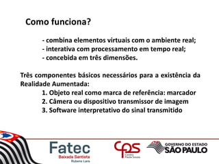 Como funciona?
- combina elementos virtuais com o ambiente real;
- interativa com processamento em tempo real;
- concebida em três dimensões.
Três componentes básicos necessários para a existência da
Realidade Aumentada:
1. Objeto real como marca de referência: marcador
2. Câmera ou dispositivo transmissor de imagem
3. Software interpretativo do sinal transmitido
 