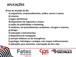 APLICAÇÕES
Áreas de atuação da RA:
a) engenharia, empreendimentos, aviões, carros e navios;
b) cinema;
c) jogos eletrônicos;
d) dispositivos de segurança e testes;
e) ações de publicidade e marketing;
f) medicina, em procedimentos complexos, cirurgias e exames;
g) design;
h) educação e treinamentos;
i) dispositivos de navegação;
j) serviços militares ou de emergência;
k) geologia, hidrologia e ecologia, com mapas tridimensionais;
l) aplicações para aumentar a percepção do dia a dia;
 