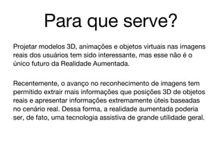 Para que serve?
Projetar modelos 3D, animações e objetos virtuais nas imagens
reais dos usuários tem sido interessante, mas esse não é o
único futuro da Realidade Aumentada.

Recentemente, o avanço no reconhecimento de imagens tem
permitido extrair mais informações que posições 3D de objetos
reais e apresentar informações extremamente úteis baseadas
no cenário real. Dessa forma, a realidade aumentada poderia
ser, de fato, uma tecnologia assistiva de grande utilidade geral.
 