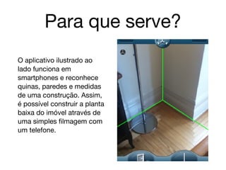 Para que serve?
O aplicativo ilustrado ao
lado funciona em
smartphones e reconhece
quinas, paredes e medidas
de uma construção. Assim,
é possível construir a planta
baixa do imóvel através de
uma simples filmagem com
um telefone.
 