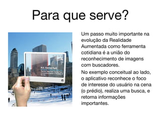 Para que serve?
       Um passo muito importante na
       evolução da Realidade
       Aumentada como ferramenta
       cotidiana é a união do
       reconhecimento de imagens
       com buscadores.
       No exemplo conceitual ao lado,
       o aplicativo reconhece o foco
       de interesse do usuário na cena
       (o prédio), realiza uma busca, e
       retorna informações
       importantes.
 
