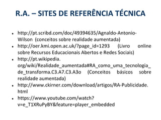 R.A. – SITES DE REFERÊNCIA TÉCNICA

●   http://pt.scribd.com/doc/49394635/Agnaldo-Antonio-
    Wilson (conceitos sobre realidade aumentada)
●   http://oer.kmi.open.ac.uk/?page_id=1293 (Livro online
    sobre Recursos Educacionais Abertos e Redes Sociais)
●   http://pt.wikipedia.
    org/wiki/Realidade_aumentada#RA_como_uma_tecnologia_
    de_transforma.C3.A7.C3.A3o (Conceitos básicos sobre
    realidade aumentada)
●   http://www.ckirner.com/download/artigos/RA-Publicidade.
    html
●   https://www.youtube.com/watch?
    v=e_T1XRuPyBY&feature=player_embedded
 