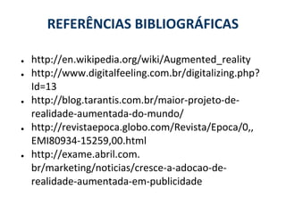 REFERÊNCIAS BIBLIOGRÁFICAS

●   http://en.wikipedia.org/wiki/Augmented_reality
●   http://www.digitalfeeling.com.br/digitalizing.php?
    Id=13
●   http://blog.tarantis.com.br/maior-projeto-de-
    realidade-aumentada-do-mundo/
●   http://revistaepoca.globo.com/Revista/Epoca/0,,
    EMI80934-15259,00.html
●   http://exame.abril.com.
    br/marketing/noticias/cresce-a-adocao-de-
    realidade-aumentada-em-publicidade
 