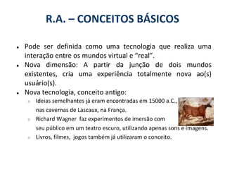 R.A. – CONCEITOS BÁSICOS

●   Pode ser definida como uma tecnologia que realiza uma
    interação entre os mundos virtual e “real”.
●   Nova dimensão: A partir da junção de dois mundos
    existentes, cria uma experiência totalmente nova ao(s)
    usuário(s).
●   Nova tecnologia, conceito antigo:
    ○   Ideias semelhantes já eram encontradas em 15000 a.C.,
        nas cavernas de Lascaux, na França.
    ○   Richard Wagner faz experimentos de imersão com
        seu público em um teatro escuro, utilizando apenas sons e imagens.
    ○   Livros, filmes, jogos também já utilizaram o conceito.
 