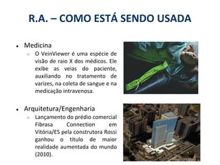 R.A. – COMO ESTÁ SENDO USADA

●   Medicina
    ○   O VeinViewer é uma espécie de
        visão de raio X dos médicos. Ele
        exibe as veias do paciente,
        auxiliando no tratamento de
        varizes, na coleta de sangue e na
        medicação intravenosa.

●   Arquitetura/Engenharia
    ○   Lançamento do prédio comercial
        Fibrasa      Connection      em
        Vitória/ES pela construtora Rossi
        ganhou o título de maior
        realidade aumentada do mundo
        (2010).
 