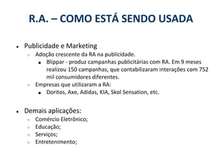 R.A. – COMO ESTÁ SENDO USADA

●   Publicidade e Marketing
    ○   Adoção crescente da RA na publicidade.
         ■ Blippar - produz campanhas publicitárias com RA. Em 9 meses
           realizou 150 campanhas, que contabilizaram interações com 752
           mil consumidores diferentes.
    ○   Empresas que utilizaram a RA:
         ■ Doritos, Axe, Adidas, KIA, Skol Sensation, etc.



●   Demais aplicações:
    ○   Comércio Eletrônico;
    ○   Educação;
    ○   Serviços;
    ○   Entretenimento;
 
